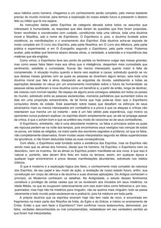 seus hábitos como homens, chegamos a um conhecimento senão completo, pelo menos bastante
preciso do mundo invisível, para termos a explicação do nosso estado futuro e pressentir o destino
feliz ou infeliz que lá nos espera.
As instruções dadas pelos Espíritos de categoria elevada sobre todos os assuntos que
interessam à humanidade, as respostas que eles deram às questões que lhes foram propostas,
foram recolhidas e coordenadas com cuidado, constituindo toda uma ciência, toda uma doutrina
moral e filosófica, sob o nome de Espiritismo. O Espiritismo é, pois, a doutrina fundada sobre
existência, as manifestações e o ensinamento dos Espíritos. Esta doutrina acha-se exposta de
modo completo em O Livro dos Espíritos, pela parte filosófica; em O Livro dos Médiuns, pela parte
prática e experimental; e em O Evangelho segundo o Espiritismo, pela parte moral. Podemos
avaliar, pela análise que faremos abaixo dessas obras, a variedade, a extensão e a importância das
matérias que ela engloba.
Como vimos, o Espiritismo teve seu ponto de partida no fenômeno vulgar das mesas girantes;
mas como esses fatos falam mais aos olhos que à inteligência, despertam mais curiosidade que
sentimento; satisfeita a curiosidade, fica-se tão menos interessado quanto maior é falta de
compreensão. A situação mudou quando a teoria veio explicar a causa; sobretudo quando se viu
que dessas mesas girantes com as quais as pessoas se divertiram algum tempo, saía toda uma
doutrina moral que fala à alma, dissipando as angústias da dúvida, satisfazendo a todas as
aspirações deixadas no vácuo por um ensinamento incompleto sobre o futuro da humanidade; as
pessoas sérias acolheram a nova doutrina como um benefício e, a partir de então, longe de declinar,
ela cresceu com incrível rapidez. No espaço de alguns anos conseguiu adesões em todos os países
do mundo, sobretudo entre as pessoas esclarecidas, inúmeros partidários que aumentam todos os
dias em uma proporção extraordinária, de tal forma que hoje pode-se dizer que o Espiritismo
conquistou direito de cidade. Está assentado sobre bases que desafiam os esforços de seus
adversários mais ou menos interessados em combatê-lo e a prova é que os ataques e críticas não
retardaram sua marcha um só instante - este é um fato obtido pela experiência, cujo motivo os
oponentes nunca puderam explicar; os espíritas dizem simplesmente que, se ele se propaga apesar
da crítica, é que o acham bom e que se prefere seu modo de raciocinar ao de seus contraditores.
O Espiritismo, entretanto, não é uma descoberta moderna; os fatos e princípios sobre os quais
ele repousa perdem-se na noite dos tempos, pois encontramos seus vestígios nas crenças de todos
os povos, em todas as religiões, na maior parte dos escritores sagrados e profanos; só que os fatos,
não completamente observados, foram muitas vezes interpretados segundo as idéias supersticiosas
da ignorância, e não foram deduzidas todas as suas conseqüências.
Com efeito, o Espiritismo está fundado sobre a existência dos Espíritos, mas os Espíritos não
sendo mais que as almas dos homens, desde que há homens, há Espíritos; o Espiritismo nem os
descobriu, nem os inventou. Se as almas ou Espíritos podem manifestar-se aos vivos, é que isso é
natural e, portanto, eles devem tê-lo feito em todos os tempos; assim, em qualquer época e
qualquer lugar encontramos a prova dessas manifestações abundantes, sobretudo nos relatos
bíblicos.
O que é moderno é a explicação lógica dos fatos, o conhecimento mais completo da natureza
dos Espíritos, de seu papel e seu modo de ação, a revelação de nosso estado futuro, enfim, sua
constituição em corpo de ciência e de doutrina e suas diversas aplicações. Os Antigos conheciam o
princípio, os Modernos conhecem os detalhes. Na Antigüidade, o estudo desses fenômenos
constituía o privilégio de certas castas que só os revelavam aos iniciados em seus mistérios; na
Idade Média, os que se ocupavam ostensivamente com isso eram tidos como feiticeiros e, por isso,
queimados; mas hoje não há mistérios para ninguém, não se queima mais ninguém; tudo se passa
claramente e todo mundo pode esclarecer-se e praticá-lo, pois há médiuns em toda parte.
A própria doutrina que os espíritos ensinam hoje não tem nada de novo; é encontrada em
fragmentos na maior parte dos filósofos da Índia, do Egito e da Grécia, e inteira no ensinamento de
Cristo. Então o que vem fazer o Espiritismo? Vem confirmar novos testemunhos, demonstrar, por
fatos, verdades desconhecidas ou mal compreendidas, restabelecer em seu verdadeiro sentido as
que foram mal interpretadas.
 
