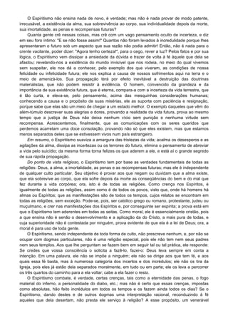O Espiritismo não ensina nada de novo, é verdade; mas não é nada provar de modo patente,
irrecusável, a existência da alma, sua sobrevivência ao corpo, sua individualidade depois da morte,
sua imortalidade, as penas e recompensas futuras?
Quanta gente crê nessas coisas, mas crê com um vago pensamento oculto de incerteza, e diz
em seu foro íntimo: "E se não fosse assim!" Quantos não foram levados à incredulidade porque lhes
apresentaram o futuro sob um aspecto que sua razão não podia admitir! Então, não é nada para o
crente vacilante, poder dizer: "Agora tenho certeza!", para o cego, rever a luz? Pelos fatos e por sua
lógica, o Espiritismo vem dissipar a ansiedade da dúvida e trazer de volta à fé àquele que dela se
afastou; revelando-nos a existência do mundo invisível que nos rodeia, no meio do qual vivemos
sem suspeitar, ele nos dá a conhecer, pelo exemplo dos que viveram, as condições de nossa
felicidade ou infelicidade futura; ele nos explica a causa de nossos sofrimentos aqui na terra e o
meio de amenizá-los. Sua propagação terá por efeito inevitável a destruição das doutrinas
materialistas, que não podem resistir à evidência. O homem, convencido da grandeza e da
importância de sua existência futura, que é eterna, compara-a com a incerteza da vida terrestre, que
é tão curta, e eleva-se, pelo pensamento, acima das mesquinhas considerações humanas;
conhecendo a causa e o propósito de suas misérias, ele as suporta com paciência e resignação,
porque sabe que elas são um meio de chegar a um estado melhor. O exemplo daqueles que vêm do
além-túmulo descrever suas alegrias e dores, provando a realidade da vida futura, prova ao mesmo
tempo que a justiça de Deus não deixa nenhum vício sem punição e nenhuma virtude sem
recompensa. Acrescentemos, finalmente, que as comunicações com os seres queridos que
perdemos acarretam uma doce consolação, provando não só que eles existem, mas que estamos
menos separados deles que se estivessem vivos num país estrangeiro.
Em resumo, o Espiritismo suaviza a amargura das tristezas da vida; acalma os desesperos e as
agitações da alma, dissipa as incertezas ou os terrores do futuro, elimina o pensamento de abreviar
a vida pelo suicídio; da mesma forma torna felizes os que aderem a ele, e está aí o grande segredo
de sua rápida propagação.
Do ponto de vista religioso, o Espiritismo tem por base as verdades fundamentais de todas as
religiões: Deus, a alma, a imortalidade, as penas e as recompensas futuras; mas ele é independente
de qualquer culto particular. Seu objetivo é provar aos que negam ou duvidam que a alma existe,
que ela sobrevive ao corpo, que ela sofre depois da morte as conseqüências do bem e do mal que
fez durante a vida corpórea; ora, isto é de todas as religiões. Como crença nos Espíritos, é
igualmente de todas as religiões, assim como é de todos os povos, visto que, onde há homens há
almas ou Espíritos; que as manifestações são de todos os tempos, cujos relatos se encontram em
todas as religiões, sem exceção. Pode-se, pois, ser católico grego ou romano, protestante, judeu ou
muçulmano, e crer nas manifestações dos Espíritos e, por conseguinte ser espírita; a prova está em
que o Espiritismo tem aderentes em todas as seitas. Como moral, ele é essencialmente cristão, pois
a que ensina não é senão o desenvolvimento e a aplicação da do Cristo, a mais pura de todas, e
cuja superioridade não é contestada por ninguém, prova evidente de que ela é a lei de Deus; ora, a
moral é para uso de toda gente.
O Espiritismo, sendo independente de toda forma de culto, não prescreve nenhum, e, por não se
ocupar com dogmas particulares, não é uma religião especial, pois ele não tem nem seus padres
nem seus templos. Aos que lhe perguntam se fazem bem em seguir tal ou tal prática, ele responde:
Se credes que vossa consciência o solicita a fazê-lo, fazei-o: Deus leva sempre em conta a
intenção. Em uma palavra, ele não se impõe a ninguém; ele não se dirige aos que tem fé, e aos
quais essa fé basta, mas à numerosa categoria dos incertos e dos incrédulos; ele não os tira da
Igreja, pois eles já estão dela separados moralmente, em tudo ou em parte; ele os leva a percorrer
os três quartos do caminho para a ela voltar; cabe a ela fazer o resto.
O Espiritismo combate, é verdade, certas crenças, tais como a eternidade das penas, o fogo
material do inferno, a personalidade do diabo, etc.; mas não é certo que essas crenças, impostas
como absolutas, hão feito incrédulos em todos os tempos e os fazem ainda todos os dias? Se o
Espiritismo, dando destes e de outros dogmas uma interpretação racional, reconduzindo à fé
aqueles que dela desertam, não presta ele serviço à religião? A esse propósito, um venerável
 
