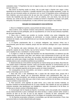 eclesiástico disse: “O Espiritismo faz crer em alguma coisa; ora, é melhor crer em alguma coisa do
que em nada crer.”
Não sendo os Espíritos senão as almas, não se pode negar o Espírito sem negar a alma.
Admitindo-se as almas ou Espíritos, a questão reduzida à sua mais simples expressão, é essa: As
almas dos que morreram podem se comunicar com os vivos? O Espiritismo prova a afirmativa por
fatos materiais; que prova pode-se dar de que isso não é possível? Se é, todas as negações do
mundo não impedirão que seja, pois não é nem um sistema, nem uma teoria, mas uma lei da
natureza; ora, contra as leis da natureza a vontade do homem é impotente; é preciso, bom grado,
mal grado, lhe aceitar as consequências, e a elas conformar suas crenças e seus hábitos.
RESUMO DO ENSINAMENTO DOS ESPÍRITOS
1. Deus é a inteligência suprema, causa primeira de todas as coisas.
Deus é eterno, único, imaterial, imutável, todo-poderoso, soberanamente justo e bom. Deve ser
infinito em todas as suas perfeições, pois se supuséssemos um único de seus atributos imperfeito,
ele não seria mais Deus.
2. Deus criou a matéria que constitui os mundos; também criou seres inteligentes que
chamamos de Espíritos, encarregados de administrar os mundos materiais segundo as leis
imutáveis da criação, e que são perfectíveis por sua natureza. Aperfeiçoando-se, eles se aproximam
da Divindade.
3. O Espírito propriamente dito é o princípio inteligente; sua natureza íntima nos é
desconhecida; para nós ele é imaterial, porque não tem nenhuma analogia com o que chamamos
matéria.
4. Os Espíritos são seres individuais; têm um envoltório etéreo, imponderável, chamado
perispírito, espécie de corpo fluídico, tipo da forma humana. Povoam os espaços, que percorrem
com a rapidez do raio, e constituem o mundo invisível.
5. A origem e o modo de criação dos Espíritos nos são desconhecidos; só sabemos que são
criados simples e ignorantes, quer dizer, sem ciência e sem conhecimento do bem e do mal, mas
com igual aptidão para tudo, pois Deus, em sua justiça, não podia isentar uns do trabalho que teria
imposto aos outros para chegar à perfeição. No princípio, ficam em uma espécie de infância, sem
vontade própria e sem consciência perfeita de sua existência.
6. Desenvolvendo-se o livre-arbítrio nos Espíritos ao mesmo tempo que as idéias, Deus lhes diz:
"Vós podeis aspirar à felicidade suprema, assim que tiverdes adquirido os conhecimentos que vos
faltam e cumprido a tarefa que vos imponho. Trabalhai, pois, para o vosso adiantamento; eis o
objetivo: vós o atingireis seguindo as leis que eu gravei em vossa consciência."
Em consequência de seu livre-arbítrio, uns tomam o caminho mais curto, que é o do bem,
outros o mais longo, que é o do mal.
7. Deus não criou o mal; estabeleceu leis, e essas leis são sempre boas, porque ele é
soberanamente bom; aquele que as observasse fielmente seria perfeitamente feliz; mas os
Espíritos, tendo seu livre-arbítrio, nem sempre as observaram, e o mal é resultou para eles de sua
desobediência. Pode-se então dizer que o bem é tudo o que é conforme à lei de Deus, e o mal tudo
o que é contrário a essa mesma lei.
8. Para concorrer, como agentes do poder divino, com a obra dos mundos materiais, os
Espíritos revestem-se temporariamente de um corpo material. Pelo trabalho de que sua existência
corpórea necessita, eles aperfeiçoam sua inteligência e adquirem, observando a lei de Deus, os
méritos que os devem conduzir à felicidade eterna.
9. A encarnação não foi imposta ao Espírito, no princípio, como uma punição; ela é necessária
ao seu desenvolvimento e para a realização das obras de Deus, e todos a devem sofrer, tomem o
caminho do bem ou do mal; só que os que seguem o caminho do bem, avançando mais
rapidamente, demoram menos a chegar ao fim e lá chegam em condições menos penosas.
10. Os Espíritos encarnados constituem a humanidade, que não está circunscrita à Terra, mas
que povoa todos os mundos disseminados pelo espaço.
 