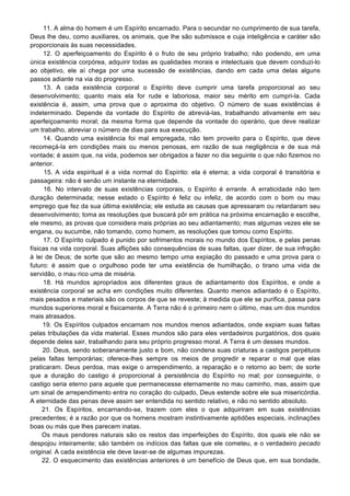 11. A alma do homem é um Espírito encarnado. Para o secundar no cumprimento de sua tarefa,
Deus lhe deu, como auxiliares, os animais, que lhe são submissos e cuja inteligência e caráter são
proporcionais às suas necessidades.
12. O aperfeiçoamento do Espírito é o fruto de seu próprio trabalho; não podendo, em uma
única existência corpórea, adquirir todas as qualidades morais e intelectuais que devem conduzi-lo
ao objetivo, ele aí chega por uma sucessão de existências, dando em cada uma delas alguns
passos adiante na via do progresso.
13. A cada existência corporal o Espírito deve cumprir uma tarefa proporcional ao seu
desenvolvimento; quanto mais ela for rude e laboriosa, maior seu mérito em cumpri-la. Cada
existência é, assim, uma prova que o aproxima do objetivo. O número de suas existências é
indeterminado. Depende da vontade do Espírito de abreviá-las, trabalhando ativamente em seu
aperfeiçoamento moral; da mesma forma que depende da vontade do operário, que deve realizar
um trabalho, abreviar o número de dias para sua execução.
14. Quando uma existência foi mal empregada, não tem proveito para o Espírito, que deve
recomeçá-la em condições mais ou menos penosas, em razão de sua negligência e de sua má
vontade; é assim que, na vida, podemos ser obrigados a fazer no dia seguinte o que não fizemos no
anterior.
15. A vida espiritual é a vida normal do Espírito: ela é eterna; a vida corporal é transitória e
passageira: não é senão um instante na eternidade.
16. No intervalo de suas existências corporais, o Espírito é errante. A erraticidade não tem
duração determinada; nesse estado o Espírito é feliz ou infeliz, de acordo com o bom ou mau
emprego que fez da sua última existência; ele estuda as causas que apressaram ou retardaram seu
desenvolvimento; toma as resoluções que buscará pôr em prática na próxima encarnação e escolhe,
ele mesmo, as provas que considera mais próprias ao seu adiantamento; mas algumas vezes ele se
engana, ou sucumbe, não tomando, como homem, as resoluções que tomou como Espírito.
17. O Espírito culpado é punido por sofrimentos morais no mundo dos Espíritos, e pelas penas
físicas na vida corporal. Suas aflições são consequências de suas faltas, quer dizer, de sua infração
à lei de Deus; de sorte que são ao mesmo tempo uma expiação do passado e uma prova para o
futuro: é assim que o orgulhoso pode ter uma existência de humilhação, o tirano uma vida de
servidão, o mau rico uma de miséria.
18. Há mundos apropriados aos diferentes graus de adiantamento dos Espíritos, e onde a
existência corporal se acha em condições muito diferentes. Quanto menos adiantado é o Espírito,
mais pesados e materiais são os corpos de que se reveste; à medida que ele se purifica, passa para
mundos superiores moral e fisicamente. A Terra não é o primeiro nem o último, mas um dos mundos
mais atrasados.
19. Os Espíritos culpados encarnam nos mundos menos adiantados, onde expiam suas faltas
pelas tribulações da vida material. Esses mundos são para eles verdadeiros purgatórios, dos quais
depende deles sair, trabalhando para seu próprio progresso moral. A Terra é um desses mundos.
20. Deus, sendo soberanamente justo e bom, não condena suas criaturas a castigos perpétuos
pelas faltas temporárias; oferece-lhes sempre os meios de progredir e reparar o mal que elas
praticaram. Deus perdoa, mas exige o arrependimento, a reparação e o retorno ao bem; de sorte
que a duração do castigo é proporcional à persistência do Espírito no mal; por conseguinte, o
castigo seria eterno para aquele que permanecesse eternamente no mau caminho, mas, assim que
um sinal de arrependimento entra no coração do culpado, Deus estende sobre ele sua misericórdia.
A eternidade das penas deve assim ser entendida no sentido relativo, e não no sentido absoluto.
21. Os Espíritos, encarnando-se, trazem com eles o que adquiriram em suas existências
precedentes; é a razão por que os homens mostram instintivamente aptidões especiais, inclinações
boas ou más que lhes parecem inatas.
Os maus pendores naturais são os restos das imperfeições do Espírito, dos quais ele não se
despojou inteiramente; são também os indícios das faltas que ele cometeu, e o verdadeiro pecado
original. A cada existência ele deve lavar-se de algumas impurezas.
22. O esquecimento das existências anteriores é um benefício de Deus que, em sua bondade,
 