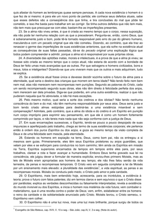 quis afastar do homem as lembranças quase sempre penosas. A cada nova existência o homem é o
que fez de si mesmo: é para ele um novo ponto de partida; ele conhece seus defeitos atuais, sabe
que esses defeitos são a conseqüência dos que tinha, e tira conclusões do mal que pôde ter
cometido, e isso lhe basta para trabalhar em se corrigir. Se tinha outrora defeitos que não tem mais,
não tem mais que preocupar-se com eles; bastam-lhe as imperfeições presentes.
23. Se a alma não viveu antes, é que é criada ao mesmo tempo que o corpo; nessa suposição,
ela não pode ter nenhuma relação com as que a precederam. Pergunta-se, então, como Deus, que
é soberanamente justo e bom, pode tê-la tornado responsável pelo erro do pai do gênero humano,
maculando-a com um pecado original que ela não cometeu. Dizendo, ao contrário, que ela traz ao
renascer o germe das imperfeições de suas existências anteriores, que ela sofre na existência atual
as consequências de suas faltas passadas, dá-se do pecado original uma explicação lógica que
todos podem compreender e admitir, porque a alma só é responsável por suas próprias obras.
24. A diversidade das aptidões inatas, morais e intelectuais, é a prova de que a alma já viveu; se
tivesse sido criada ao mesmo tempo que o corpo atual, não estaria de acordo com a bondade de
Deus ter feito umas mais avançadas que as outras. Por que selvagens e homens civilizados, bons e
maus, tolos e inteligentes? Dizendo-se que uns viveram mais que os outros e mais adquiriram, tudo
se explica.
25. Se a existência atual fosse única e devesse decidir sozinha sobre o futuro da alma para a
eternidade, qual seria o destino das crianças que morrem em tenra idade? Não tendo feito nem bem
nem mal, elas não merecem nem recompensas nem punições. Segundo as palavras do Cristo, cada
um sendo recompensado segundo suas obras, elas não têm direito à felicidade perfeita dos anjos,
nem merecem ser dela privadas. Diga-se que poderão, em uma outra existência, realizar o que não
puderam naquela que foi abreviada, e não há mais exceções.
26. Pelo mesmo motivo, qual seria a sorte dos cretinos e dos idiotas? Não tendo nenhuma
consciência do bem e do mal, não têm nenhuma responsabilidade por seus atos. Deus seria justo e
bom tendo criado almas estúpidas para destiná-las a uma existência miserável e sem
compensação? Admitais, pelo contrário, que a alma do idiota e do cretino é um Espírito em punição
num corpo impróprio para exprimir seu pensamento, em que ele é como um homem fortemente
comprimido por laços, e não tereis mais nada que não seja conforme com a justiça de Deus.
27. Em suas encarnações sucessivas, o Espírito, tendo-se pouco a pouco despojado de suas
impurezas e aperfeiçoado pelo trabalho, chega ao termo de suas existências corporais; ele pertence
então à ordem dos puros Espíritos ou dos anjos, e goza ao mesmo tempo da visão completa de
Deus e de uma felicidade sem mescla, pela eternidade.
28. Estando os homens em expiação na terra, Deus, como bom pai, não os entregou a si
mesmos sem guias. Primeiramente, eles têm seus Espíritos protetores ou anjos guardiães, que
velam por eles e se esforçam para conduzi-los no bom caminho; têm ainda os Espíritos em missão
na Terra, Espíritos superiores encarnados de tempos em tempos entre eles para, por seus
trabalhos, clarear a rota e fazer avançar a humanidade. Embora Deus tenha gravado sua lei na
consciência, ele julgou dever a formular de maneira explícita; enviou-lhes primeiro Moisés, mas as
leis de Moisés eram apropriadas aos homens de seu tempo; ele não lhes falou senão da vida
terrestre, de penas e recompensas temporais. O Cristo veio em seguida completar a lei de Moisés
por um ensinamento mais elevado: a pluralidade das existências1
, a vida espiritual, as penas e as
recompensas morais. Moisés os conduziu pelo medo, o Cristo pelo amor e pela caridade.
29. O Espiritismo, mais bem entendido hoje, acrescenta, para os incrédulos, a evidência à
teoria; prova o futuro com fatos patentes; diz em termos claros e sem equívoco o que o Cristo disse
por parábolas; explica as verdades desconhecidas ou falsamente interpretadas; revela a existência
do mundo invisível ou dos Espíritos, e inicia o homem nos mistérios da vida futura; vem combater o
materialismo, que é uma revolta contra o poder de Deus; vem, enfim, estabelecer entre os homens
o reino da caridade e da solidariedade anunciado pelo Cristo. Moisés lavrou, o Cristo semeou, o
Espiritismo vem colher.
30. O Espiritismo não é uma luz nova, mas uma luz mais brilhante, porque surgiu de todos os
1
Evangelho de São Mateus, cap. XVII, V. 10 e seg. - São João, cap.III, V. 3 e seg. (Nota do autor).
 