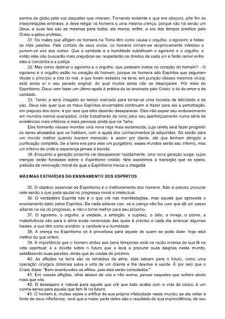 pontos do globo pela voz daqueles que viveram. Tornando evidente o que era obscuro, põe fim às
interpretações errôneas, e deve religar os homens a uma mesma crença, porque não há senão um
Deus, e suas leis são as mesmas para todos; ele marca, enfim, a era dos tempos preditos pelo
Cristo e pelos profetas.
31. Os males que afligem os homens na Terra têm como causa o orgulho, o egoísmo e todas
as más paixões. Pelo contato de seus vícios, os homens tornam-se reciprocamente infelizes e
punem-se uns aos outros. Que a caridade e a humildade substituam o egoísmo e o orgulho, e
então eles não buscarão mais prejudicar-se; respeitarão os direitos de cada um e farão reinar entre
eles a concórdia e a justiça.
32. Mas como destruir o egoísmo e o orgulho, que parecem inatos no coração do homem? - O
egoísmo e o orgulho estão no coração do homem, porque os homens são Espíritos que seguiram
desde o princípio a rota do mal, e que foram exilados na terra, em punição desses mesmos vícios;
está ainda aí o seu pecado original, do qual muitos ainda não se despojaram. Por meio do
Espiritismo, Deus vem fazer um último apelo à prática da lei ensinada pelo Cristo: a lei de amor e de
caridade.
33. Tendo a terra chegado ao tempo marcado para tornar-se uma morada de felicidade e de
paz, Deus não quer que os maus Espíritos encarnados continuem a trazer para ela a perturbação,
em prejuízo dos bons; é por isso que eles deverão desaparecer. Eles irão expiar seu endurecimento
em mundos menos avançados, onde trabalharão de novo para seu aperfeiçoamento numa série de
existências mais infelizes e mais penosas ainda que na Terra.
Eles formarão nesses mundos uma nova raça mais esclarecida, cuja tarefa será fazer progredir
os seres atrasados que os habitam, com a ajuda dos conhecimentos já adquiridos. Só sairão para
um mundo melhor quando tiverem merecido, e assim por diante, até que tenham atingido a
purificação completa. Se a terra era para eles um purgatório, esses mundos serão seu inferno, mas
um inferno de onde a esperança jamais é banida.
34. Enquanto a geração proscrita vai desaparecer rapidamente, uma nova geração surge, cujas
crenças serão fundadas sobre o Espiritismo cristão. Nós assistimos à transição que se opera,
prelúdio da renovação moral da qual o Espiritismo marca a chegada.
MÁXIMAS EXTRAÍDAS DO ENSINAMENTO DOS ESPÍRITOS
35. O objetivo essencial do Espiritismo é o melhoramento dos homens. Não é preciso procurar
nele senão o que pode ajudar no progresso moral e intelectual.
36. O verdadeiro Espírita não é o que crê nas manifestações, mas aquele que aproveita o
ensinamento dado pelos Espíritos. De nada adianta crer, se a crença não faz com que dê um passo
adiante na via do progresso, e não o torne melhor para seu próximo.
37. O egoísmo, o orgulho, a vaidade, a ambição, a cupidez, o ódio, a inveja, o ciúme, a
maledicência são para a alma ervas venenosas das quais é preciso a cada dia arrancar algumas
hastes, e que têm como antídoto: a caridade e a humildade.
38. A crença no Espiritismo só é proveitosa para aquele de quem se pode dizer: hoje está
melhor do que ontem.
39. A importância que o homem atribui aos bens temporais está na razão inversa de sua fé na
vida espiritual; é a dúvida sobre o futuro que o leva a procurar suas alegrias neste mundo,
satisfazendo suas paixões, ainda que às custas do próximo.
40. As aflições na terra são os remédios da alma; elas salvam para o futuro, como uma
operação cirúrgica dolorosa salva a vida de um doente e lhe devolve a saúde. É por isso que o
Cristo disse: "Bem-aventurados os aflitos, pois eles serão consolados."
41. Em vossas aflições, olhai abaixo de vós e não acima; pensai naqueles que sofrem ainda
mais que vós.
42. O desespero é natural para aquele que crê que tudo acaba com a vida do corpo; é um
contra-senso para aquele que tem fé no futuro.
43. O homem é, muitas vezes o artífice de sua própria infelicidade neste mundo; se ele voltar à
fonte de seus infortúnios, verá que a maior parte deles são o resultado de sua imprevidência, de seu
 