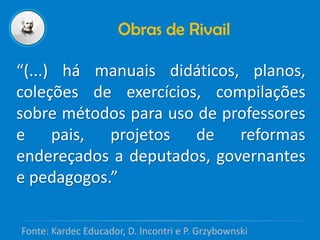 Obras de Rivail
“(...) há manuais didáticos, planos,
coleções de exercícios, compilações
sobre métodos para uso de professores
e pais, projetos de reformas
endereçados a deputados, governantes
e pedagogos.”
Fonte: Kardec Educador, D. Incontri e P. Grzybownski
 