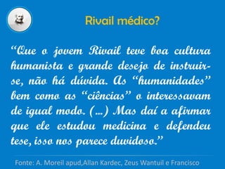 Rivail médico?
“Que o jovem Rivail teve boa cultura
humanista e grande desejo de instruir-
se, não há dúvida. As “humanidades”
bem como as “ciências” o interessavam
de igual modo. (...) Mas daí a afirmar
que ele estudou medicina e defendeu
tese, isso nos parece duvidoso.”
Fonte: A. Moreil apud,Allan Kardec, Zeus Wantuil e Francisco
 