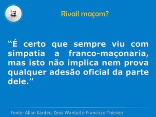 Rivail maçom?
“É certo que sempre viu com
simpatia a franco-maçonaria,
mas isto não implica nem prova
qualquer adesão oficial da parte
dele.”
Fonte: Allan Kardec, Zeus Wantuil e Francisco Thiesen
 