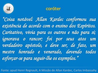 caráter
“Coisa notável: Allan Kardec conformou sua
existência de acordo com o ensino dos Espíritos.
Caritativo, vivia para os outros e não para si;
ignorava o rancor; foi por seus atos um
verdadeiro apóstolo, e deve ser, de fato, um
mestre honrado e venerado, devendo todos
esforçar-se para seguir-lhe os exemplos.”
Fonte: apud Henri Regnault, A Missão de Allan Kardec, Carlos Imbassahy
 