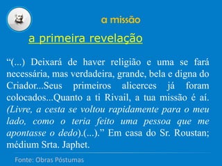a missão
a primeira revelação
“(...) Deixará de haver religião e uma se fará
necessária, mas verdadeira, grande, bela e digna do
Criador...Seus primeiros alicerces já foram
colocados...Quanto a ti Rivail, a tua missão é aí.
(Livre, a cesta se voltou rapidamente para o meu
lado, como o teria feito uma pessoa que me
apontasse o dedo).(...).” Em casa do Sr. Roustan;
médium Srta. Japhet.
Fonte: Obras Póstumas
 