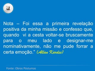 Nota – Foi essa a primeira revelação
positiva da minha missão e confesso que,
quando vi a cesta voltar-se bruscamente
para o meu lado e designar-me
nominativamente, não me pude forrar a
certa emoção.” (Allan Kardec)
Fonte: Obras Póstumas
 