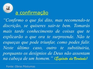 “Confirmo o que foi dito, mas recomendo-te
discrição, se quiseres sair-te bem. Tomarás
mais tarde conhecimento de coisas que te
explicarão o que ora te surpreende. Não te
esqueças que pode triunfar, como podes falir.
Neste último caso, outro te substituiria,
porquanto os desígnios de Deus não assentam
na cabeça de um homem.” (Espírito da Verdade)
a confirmação
Fonte: Obras Póstumas
 