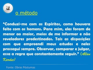 o método
“Conduzi-me com os Espíritos, como houvera
feito com os homens. Para mim, eles foram de
menor ao maior, meios de me informar e não
reveladores predestinados. Tais as disposições
com que empreendi meus estudos e neles
prossegui sempre. Observar, comparar e julgar,
essa a regra que constantemente seguir.” (Allan
Kardec)
Fonte: Obras Póstumas
 