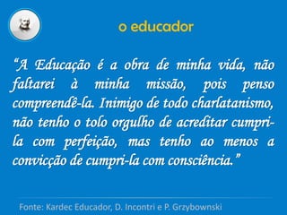 o educador
“A Educação é a obra de minha vida, não
faltarei à minha missão, pois penso
compreendê-la. Inimigo de todo charlatanismo,
não tenho o tolo orgulho de acreditar cumpri-
la com perfeição, mas tenho ao menos a
convicção de cumpri-la com consciência.”
Fonte: Kardec Educador, D. Incontri e P. Grzybownski
 