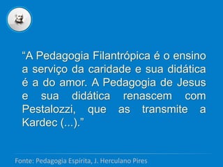 “A Pedagogia Filantrópica é o ensino
a serviço da caridade e sua didática
é a do amor. A Pedagogia de Jesus
e sua didática renascem com
Pestalozzi, que as transmite a
Kardec (...).”
Fonte: Pedagogia Espírita, J. Herculano Pires
 