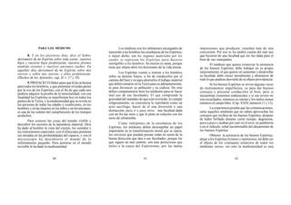 60 61 62
PARA LOS MÉDIUMS
8. Y en los postreros días, dice el Señor,
derramaré de mi Espíritu sobre toda carne; vuestros
hijos y vuestras hijas profetizarán, vuestros jóvenes
tendrán visiones y vuestros ancianos sueños. En
aquellos días derramaré de mi Espíritu sobre mis
siervos y sobre mis siervas, y ellos profetizarán.
(Hechos de los Apóstoles, cap. II, v. 17 y 18).
9.PREFACIO.ElSeñorquisoquelaluzsehiciera
para todos los hombres, y que penetrase en todas partes
por la voz de los Espíritus, con el fin de que cada uno
pudiera adquirir la prueba de la inmortalidad; con esa
finalidad los Espíritus se manifiestan hoy en todos los
puntos de la Tierra, y la mediumnidad que se revela en
las personas de todas las edades y condiciones, en los
hombres y en las mujeres en los niños y en los ancianos,
es una de las señales del cumplimiento de los tiempos
predichos.
Para conocer las cosas del mundo visible y
descubrir los secretos de la naturaleza material, Dios
ha dado al hombre la vista del cuerpo, los sentidos y
los instrumentos especiales, con el telescopio penetran
sus miradas en las profundidades del espacio, y con el
microscopio ha descubierto el mundo de lo
infinitamente pequeño. Para penetrar en el mundo
invisible le ha dado la mediumnidad.
Los médiuns son los intérpretes encargados de
transmitir a los hombres las enseñanzas de los Espíritus;
o mejor dicho, son los órganos materiales por los
cuales se expresan los Espíritus para hacerse
inteligibles a los hombres. Su misión es santa, porque
tiene por objeto abrir los horizontes de la vida eterna.
Los Espíritus vienen a instruir a los hombres
sobre su destino futuro, a fin de conducirles por el
camino del bien y no para ahorrarles el trabajo material
que deben tomarse en la Tierra para su adelantamiento,
ni para favorecer su ambición y su codicia. De esto
deben compenetrarse bien los médiums para no hacer
mal uso de sus facultades. El que comprende la
gravedad del mandato de que está revestido, lo cumple
religiosamente; su conciencia le reprobaría como un
acto sacrílego, hacer de él una diversión o una
distracción, para sí o para otros, una facultad dada
con un fin tan serio y que le pone en relación con los
seres de ultratumba.
Como intérpretes de la enseñanza de los
Espíritus, los médiums deben desempeñar un papel
importante en la transformación moral que se opera;
los servicios que puedan prestar están en razón de la
buena dirección que den a sus facultades, porque los
que siguen un mal camino, son más perniciosos que
útiles a la causa del Espiritismo; por las malas
impresiones que producen, retardan más de una
conversión. Por eso se les pedirá cuenta del mal uso
que hicieren de una facultad que les fue dada para el
bien de sus semejantes.
El médium que quiera conservar la asistencia
de los buenos Espíritus, debe trabajar en su propio
mejoramiento; el que quiera ver aumentar y desarrollar
su facultad, debe crecer moralmente y abstenerse de
todo lo que pudiese desviarle de su objeto providencial.
Si los buenos Espíritus se sirven algunas veces
de instrumentos imperfectos, es para dar buenos
consejos y procurar conducirles al bien; pero si
encuentran corazones endurecidos y si sus avisos no
son escuchados, entonces se retiran y los malos tienen
entonces el campo libre. (Cap. XXIV, números 11 y 12).
La experiencia prueba que las comunicaciones,
entre aquellos médiums que no saben aprovechar los
consejos que reciben de los buenos Espíritus, después
de haber brillado durante cierto tiempo, degeneran,
poco a poco y acaban por caer en el error, en palabrería
o en el ridículo, señal incontestable del alejamiento de
los buenos Espíritus.
Obtener la asistencia de los buenos Espíritus,
alejar a los Espíritus livianos y mentirosos; tal debe ser
el objeto de los constantes esfuerzos de todos los
médiums serios; sin esto la mediumnidad es una
 
