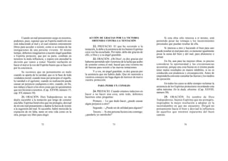 72 73 74
Cuando un mal pensamiento surge en nosotros,
podemos, pues, suponer que un Espíritu malévolo nos
está induciendo al mal y al cual estamos enteramente
libres para acceder o resistir, como si se tratara de las
instigaciones de una persona viviente. Al mismo
tiempo, debemos imaginarnos a nuestro ángel guardián
o Espíritu protector, que por su parte, combate en
nosotros la mala influencia, y espera con ansiedad la
decisión que vamos a tomar. Nuestra vacilación en
hacer el mal es la voz del Espíritu bueno que se hace oír
por la conciencia.
Se reconoce que un pensamiento es malo
cuando se aparta de la caridad, que es la base de toda
verdadera moral; cuando tiene por principio el orgullo,
la vanidad o el egoísmo; cuando su realización puede
causar un perjuicio cualquiera a otro; cuando, en fin,
nos induce a hacer a los otros cosas que no quisiéramos
que nos hicieran a nosotros. (Cap. XXVIII, número 15;
cap. XV, número 10).
21. ORACIÓN. Dios Todopoderoso, no me
dejéis sucumbir a la tentación que tengo de cometer
una falta. Espíritus benévolos que me protegéis, desviad
de mí este mal pensamiento y dadme la fuerza de resistir
a la sugestión del mal. Si sucumbo, habré merecido la
expiación de mi falta, tanto en esta vida como en la
otra, porque soy libre para elegir.
ACCIÓN DE GRACIAS POR LA VICTORIA
OBTENIDA CONTRA LA TENTACIÓN
22. PREFACIO. El que ha resistido a la
tentación, lo debe a la asistencia de los buenos Espíritus
cuya voz ha escuchado. Por tanto, debe dar gracias de
ello, a Dios y a su ángel guardián.
23. ORACIÓN. ¡Oh Dios!, os doy gracias por
haberme permitido salir victorioso de la lucha que acabo
de sostener contra el mal; haced que esta victoria me
dé fuerzas para resistir a las nuevas tentaciones.
Y a vos, mi ángel guardián, os doy gracias por
la asistencia que me habéis dado. Que mi sumisión a
vuestros consejos me haga digno de merecer de nuevo
vuestra protección.
PARA PEDIR UN CONSEJO
24. PREFACIO. Cuando estamos indecisos en
hacer o no hacer una cosa, ante todo, debemos
hacernos estas preguntas:
Primero. – Lo que dudo hacer, ¿puede causar
algún perjuicio a otro?
Segundo. – ¿Puede ser de utilidad para alguien?
Tercero. – Si otra persona hiciera esto conmigo,
¿quedaría yo satisfecho?
Si esta obra sólo interesa a sí mismo, está
permitido pesar las ventajas y los inconvenientes
personales que puedan resultar de ella.
Si interesa a otro y haciendo el bien para uno
puede resultar en mal para otro, es menester igualmente
pesar la suma del bien y del mal, para abstenerse o
actuar.
En fin, aun para las mejores obras, es preciso
considerar la oportunidad y las circunstancias
accesorias, porque una cosa buena en sí misma puede
tener malos resultados en manos inhábiles, si no es
conducida con prudencia y circunspección. Antes de
emprenderla conviene consultar las fuerzas y los medios
de ejecución.
En todos los casos se debe siempre reclamar la
asistencia de los Espíritus protectores recordando esta
sabia máxima: En la duda, abstente. (Cap. XXVIII,
número 38).
25. ORACIÓN. En nombre de Dios
Todopoderoso, buenos Espíritus que me protegéis,
inspiradme la mejor resolución a adoptar en la
incertidumbre en que me encuentro. Dirigid mi
pensamiento hacia el bien y desviad la influencia
de aquellos que intenten separarme del buen
camino.
 