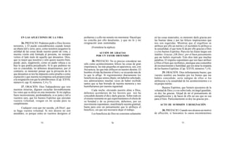 75 76 77
EN LAS AFLICCIONES DE LA VIDA
26. PREFACIO. Podemos pedir a Dios favores
terrestres, y Él puede concedérnoslos cuando tienen
un objeto útil y serio; pero, como nosotros juzgamos la
utilidad de las cosas desde nuestro punto de vista, y
nuestra visión está limitada al presente, no siempre
vemos el lado malo de aquello que deseamos. Dios,
que ve mejor que nosotros y sólo quiere nuestro bien,
puede, pues, negárnoslo, como un padre rehusa a su
hijo lo que podría perjudicarlo. Si lo que pedimos no
nos es concedido, no debemos desanimarnos; por el
contrario, es menester pensar que la privación de lo
que deseamos se nos ha impuesto como prueba o como
expiación y que nuestra recompensa será proporcional
a la resignación con que la sobrellevemos. (Cap. XXVII,
número 6; cap. II, números, 5, 6 y 7).
27. ORACIÓN. Dios Todopoderoso que veis
nuestras miserias, dignaos escuchar favorablemente
los votos que os dirijo en este momento. Si mi súplica
fuere inconveniente, perdonádmela; si es justa y útil a
vuestros ojos, que los buenos Espíritus que ejecutan
vuestra voluntad, vengan en mi ayuda para su
cumplimiento.
Cualquier cosa que me suceda, ¡oh Dios!, que
se haga vuestra voluntad. Si mis deseos no son
atendidos, es porque entra en vuestros designios el
probarme y a ello me someto sin murmurar. Haced que
no conciba por ello desaliento, y que mi fe y mi
resignación sean sustentadas.
(Formúlese la súplica)
ACCIÓN DE GRACIAS
POR UN FAVOR OBTENIDO
28. PREFACIO. No es preciso considerar tan
sólo como acontecimientos felices las cosas de gran
importancia; las más pequeñas en apariencia, son, con
frecuencia, las que más influyen en nuestro destino. El
hombre olvida fácilmente el bien y se recuerda más de
lo que le aflige. Si registrásemos diariamente los
beneficios de que somos objeto, sin haberlos solicitado,
nos admiraríamos muchas veces de haber recibido
tantos que se han borrado de nuestra memoria y nos
humillaríamos por nuestra ingratitud.
Cada noche, elevando nuestra alma a Dios,
debemos acordarnos de los favores que nos ha
concedido durante el día y darle gracias. Sobre todo en
el mismo momento en que experimentamos el efecto de
su bondad y de su protección, debemos, por un
movimiento espontáneo, manifestarle nuestra gratitud;
basta para esto un pensamiento que le atribuya el
beneficio, sin que sea necesario dejar el trabajo.
Los beneficios de Dios no consisten solamente
en las cosas materiales; es menester darle gracias por
las buenas ideas y por las felices inspiraciones que
nos son sugeridas. Mientras que el orgulloso se
atribuye por ello un mérito y el incrédulo lo atribuye a
la casualidad, el que tiene fe da por ello gracias a Dios
y a los buenos Espíritus. Para eso las frases largas son
inútiles: Gracias ¡Oh Dios!, por el buen pensamiento
que me habéis inspirado. Esto dice más que muchas
palabras. El impulso espontáneo que nos hace atribuir
a Dios el bien que recibimos, atestigua una costumbre
de reconocimiento y humildad, que nos atrae la simpatía
de los buenos Espíritus. (Cap. XXVII, números 7 y 8).
29. ORACIÓN. Dios infinitamente bueno, que
vuestro nombre sea bendito por los bienes que me
habéis concedido; sería indigno de ellos si los
atribuyese a la casualidad de los acontecimientos o a
mi propio mérito.
Buenos Espíritus, que fuisteis ejecutores de la
voluntad de Dios y a vos sobre todo, mi ángel guardián,
os doy las gracias. Alejad de mí el pensamiento de
enorgullecerme y de hacer de ello un uso que no sea
para el bien. Particularmente os doy las gracias por...
ACTO DE SUMISIÓN Y RESIGNACIÓN
30. PREFACIO. Cuando nos alcanza un motivo
de aflicción, si buscamos la causa encontraremos
 