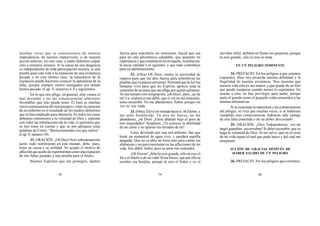 78 79 80
muchas veces que es consecuencia de nuestra
imprudencia, de nuestra imprevisión, o de nuestra
acción anterior; en este caso, a nadie debemos culpar
sino a nosotros mismos. Si la causa de una desgracia
es independiente de toda participación nuestra, es una
prueba para esta vida o la expiación de una existencia
pasada y en este último caso, la naturaleza de la
expiación puede hacernos conocer la naturaleza de la
falta, porque siempre somos castigados por donde
hemos pecado. (Cap. V, números 4, 6 y siguientes).
En lo que nos aflige, en general, sólo vemos el
mal presente y no las consecuencias ulteriores
favorables que esto puede tener. El bien es muchas
veces consecuencia del mal pasajero, como la curación
de un enfermo es el resultado de los medios dolorosos
que se han empleado para obtenerla. En todos los casos
debemos someternos a la voluntad de Dios y soportar
con valor las tribulaciones de la vida, si queremos que
se nos tome en cuenta y que se nos apliquen estas
palabras de Cristo: “Bienaventurados los que sufren”.
(Cap.V, número 18).
31. ORACIÓN. ¡Oh Dios! Sois soberanamente
justo; todo sufrimiento en este mundo, debe, pues,
tener su causa y su utilidad. Yo acepto el motivo de
aflicciónqueacabodeexperimentarcomounaexpiación
de mis faltas pasadas y una prueba para el futuro.
Buenos Espíritus que me protegéis, dadme
fuerza para soportarla sin murmurar; haced que sea
para mí una advertencia saludable, que aumente mi
experiencia y que combata en mí el orgullo, la ambición,
la necia vanidad y el egoísmo, y que todo contribuya
para mi adelantamiento.
32. (Otra) Oh Dios, siento la necesidad de
rogaros para que me deis fuerza para sobrellevar las
pruebas que os plazca enviarme. Permitid que la luz sea
bastante viva para que mi Espíritu aprecie toda la
extensión de un amor que me aflige por querer salvarme.
Yo me someto con resignación, ¡oh Dios!, pero, ¡ay de
mí! La criatura es tan débil, que si vos no me sostenéis,
temo sucumbir. No me abandonéis, Señor, porque sin
vos no soy nada.
33. (Otra). Elevé mi mirada hacia ti, oh Eterno, y
me sentí fortalecido. Tú eres mi fuerza, no me
abandones, ¡oh Dios! ¡Estoy abatido bajo el peso de
mis iniquidades! Ayúdame; ¡Tú conoces la debilidad
de mi carne y no apartas tus miradas de mí!
Estoy devorado por una sed ardiente; haz que
brote un manantial de agua viva, y quedará aquélla
apagada. Que no se abra mi boca sino para cantar tus
alabanzas y no para murmurar en las aflicciones de mi
vida. Soy débil, Señor, pero tu amor me sostendrá.
¡Oh Eterno! ¡Sólo tú eres grande, sólo tú eres el
fin y el objetivo de mi vida! Si me hieres, que por ello tu
nombre sea bendito, porque tú eres el Señor y yo el
servidor infiel; doblaré mi frente sin quejarme, porque
tú eres grande, sólo tú eres la meta.
EN UN PELIGRO INMINENTE
34. PREFACIO. En los peligros a que estamos
expuestos, Dios nos recuerda nuestra debilidad y la
fragilidad de nuestra existencia. Nos muestra que
nuestra vida está en sus manos y que pende de un hilo
que puede romperse cuando menos lo esperamos. En
cuanto a esto, no hay privilegio para nadie, porque
tanto el grande como el pequeño están sometidos a las
mismas alternativas.
Si se examinan la naturaleza y las consecuencias
del peligro, se verá que muchas veces, si se hubiesen
cumplido esas consecuencias, hubieran sido castigo
de una falta cometida o de un deber descuidado.
35. ORACIÓN. ¡Dios Todopoderoso, vos mi
ángel guardián, socorredme! Si debo sucumbir, que se
haga la voluntad de Dios. Si me salvo, que en el resto
de mi vida repare el mal que pude hacer y del cual me
arrepiento.
ACCIÓN DE GRACIAS DESPUÉS DE
HABER SALIDO DE UN PELIGRO
36. PREFACIO. Por los peligros que corremos,
 