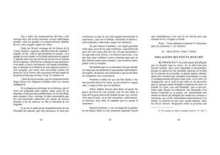 84 85 86
Voy a sufrir las consecuencias del bien o del
mal que hice; allí no hay ilusiones, no hay subterfugio
posible; todo mi pasado va a desenvolverse delante
de mí y seré juzgado según mis obras.
Nada me llevaré conmigo de los bienes de la
Tierra; honores, riquezas, satisfacciones de vanidad y
orgullo, en fin, todo lo que pertenece al cuerpo, va a
quedar en este mundo; ni la menor partícula me seguirá
y nada de todo esto me servirá de socorro en el mundo
de los Espíritus. Sólo llevaré conmigo lo que pertenece
a mi alma, es decir, las buenas y las malas cualidades,
que se pesarán en la balanza de una rigurosa justicia y
seré juzgado con tanta más severidad cuanto mi
posición, en la Tierra, más ocasiones me haya dado de
practicar el bien que no hice. (Cap. VI, número 9).
¡Dios de misericordia, que mi arrepentimiento
llegue hasta vos! Dignaos extender sobre mí vuestra
indulgencia.
Si os pluguiese prolongar mi existencia, que el
resto sea empleado para reparar, tanto como de mí
dependa, el mal que haya podido hacer. Si mi hora llegó
para siempre, llevo conmigo la idea consoladora que
me será permitido redimirme por medio de nuevas
pruebas a fin de merecer un día la felicidad de los
elegidos.
Si no me es dado gozar inmediatamente de esa
felicidad sin mácula, que sólo pertenece al justo por
excelencia, sé que no me está negada eternamente la
esperanza y que con el trabajo, alcanzaré el objetivo,
más temprano o más tarde, según mis esfuerzos.
Sé que buenos Espíritus y mi ángel guardián
están aquí, cerca de mí, para recibirme, y que dentro de
poco les veré como ellos me ven. Sé que encontraré a
los que amé en la Tierra, si lo hubiere merecido, y los
que dejo aquí vendrán a unirse conmigo para que un
día estemos juntos para siempre y que mientras tanto,
podré venir a visitarles.
Sé también que voy a encontrar a los que ofendí,
les ruego que me perdonen lo que puedan reprocharme:
mi orgullo, mi dureza, mis injusticias y que no me llene
de vergüenza con su presencia.
Perdono a todos los que me han hecho o me
han querido mal en la Tierra, no les conservo ningún
odio y ruego a Dios que les perdone.
Señor, dadme fuerzas para dejar sin pesar los
goces groseros de este mundo, que no son nada al
lado de los goces puros del mundo en que voy a entrar.
Allí, para el justo, ya no hay tormentos, sufrimientos,
ni miserias; sólo sufre el culpable pero le queda la
esperanza.
Buenos Espíritus, y vos, mi ángel de la guarda,
no me dejéis fallar en este momento supremo; haced
que resplandezca a mis ojos la luz divina para que
reanime mi fe, si llegase a vacilar.
Nota. – Véase adelante el párrafo V: Oraciones
para los enfermos y los obsesos.
III – ORACIONES PARA OTROS
PARA ALGUIEN QUE ESTÉ EN AFLICCIÓN
42. PREFACIO (*). Si es del interés del afligido
que su prueba siga su curso, no se abreviará por
nuestro pedido; pero sería impiedad el desanimarse
porque la súplica no fue atendida; además, en la falta
de la cesación de la prueba, se puede esperar obtener
algún otro consuelo que atempere la amargura. Lo que
es verdaderamente útil para el que sufre, es el valor y la
resignación, sin lo cual lo que sufre es sin provecho
para él, porque estará obligado a empezar de nuevo la
prueba. Es, pues, con esta finalidad que es preciso,
sobre todo, dirigir los esfuerzos, sea llamando a los
buenos Espíritus en su ayuda, sea aumentando uno
mismo la moral del afligido por medio de consejos y
estímulos, sea, en fin, asistiéndole materialmente si se
puede. La oración en este caso, puede además, tener
un efecto directo, dirigiendo sobre la persona una
(*) El original no tiene la palabra prefacio. (N. del T.)
 