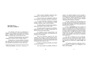 RESUMEN DE LA
DOCTRINA ESPÍRITA*
9 10 11
Los mismos seres que se comunican se
designan, como lo dijimos, con el nombre de Espíritus o
genios y aseguran haber pertenecido, por lo menos
algunos, a hombres que vivieron sobre la Tierra.
Constituyen el mundo espiritual, como nosotros
constituimos, durante la vida, el mundo corporal.
Resumimos así, en pocas palabras, los puntos
más importantes de la doctrina que nos trasmitieron,
para responder más fácilmente a ciertas objeciones.
“Dios es eterno, inmutable, inmaterial, único,
todopoderoso, soberanamente justo y bueno.
Creó el Universo que comprende a todos los
seres animados e inanimados, materiales e inmateriales.
Los seres materiales constituyen el mundo
visible o corporal y los seres inmateriales el mundo
invisible o espírita, es decir, el de los Espíritus.
Elmundoespíritaeselmundonormal,primitivo,
eterno, preexistente y sobreviviente a todo.
El mundo corporal no pasa de ser secundario;
podría dejar de existir, o no haber existido jamás, sin
alterar la esencia del mundo espírita.
Los Espíritus revisten, temporalmente, una
envoltura material perecedera, cuya destrucción, por
la muerte, los vuelve libres.
Entre las diferentes especies de seres
corpóreos, Dios escogió la especie humana para la
encarnación de los Espíritus que alcanzaron un cierto
grado de desarrollo, lo cual les da la superioridad moral
e intelectual sobre todos los otros.
El alma es un Espíritu encarnado, cuyo cuerpo
es sólo una envoltura.
Tres cosas existen en el hombre: Primera, el
cuerpo o ser material análogo al de los animales y
animado por el mismo principio vital; Segunda, el alma
o ser inmaterial, Espíritu encarnado en el cuerpo;
Tercera, el lazo que une el alma al cuerpo, principio
intermedio entre la materia y el Espíritu.
Así, pues, el hombre tiene dos naturalezas: por
el cuerpo, participa de la naturaleza de los animales, de
los cuales tiene el instinto; y por el alma, participa de la
naturaleza de los Espíritus.
El lazo o periespíritu que une el cuerpo y el
Espíritu es una especie de envoltura semimaterial. La
muerte es la destrucción de la envoltura más grosera,
el Espíritu conserva la segunda, que constituye para él
un cuerpo etéreo, invisible para nosotros en estado
normal, pero que puede, accidentalmente, hacerse
visible y hasta tangible, como ocurre en el fenómeno
de las apariciones.
Así, pues, el Espíritu no es un ser abstracto,
indefinido, que solo el pensamiento puede concebir;
es un ser real, circunscrito, que en ciertos casos, es
apreciable por los sentidos de la vista, del oído y del
tacto.
Los Espíritus pertenecen a diferentes clases y
no son iguales ni en poder, ni en inteligencia, ni en
saber, ni en moralidad.* El libro de los Espíritus - Allan Kardec - Introducción, VI.
 