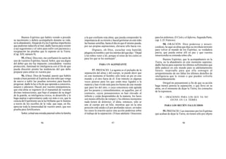 96 97 98
Buenos Espíritus que habéis venido a presidir
su nacimiento y debéis acompañarle durante su vida,
noloabandonéis.AlejaddeélalosEspíritusimperfectos
que pudieran inducirle al mal; dadle fuerza para resistir
a sus sugestiones y el valor para sufrir con paciencia y
resignación las pruebas que le esperan en la Tierra.
(Cap.XIV,número9).
55. (Otra). Dios mío, me confiasteis la suerte de
uno de vuestros Espíritus; haced, Señor, que sea digno
del deber que me fue impuesto; concededme vuestra
protección; iluminad mi inteligencia con el fin de que
pueda discernir pronto las tendencias del que debo
preparar para entrar en vuestra paz.
56. (Otra). Dios de bondad, puesto que habéis
tenido a bien permitir al Espíritu de este niño que venga
de nuevo a sufrir las pruebas terrestres para hacerle
progresar, dadle la luz a fin de que aprenda a conoceros,
amaros y adoraros. Haced, por vuestra omnipotencia,
que esta alma se regenere en el manantial de vuestras
divinas instrucciones; que bajo el amparo de su ángel
de la guarda, su inteligencia crezca, se desarrolle y le
haga aspirar a aproximarse cada vez más a vos; que la
ciencia del Espiritismo sea la luz brillante que le ilumine
a través de los escollos de la vida; que sepa, en fin,
apreciar toda la inmensidad de vuestro amor, que nos
prueba para fortificarnos.
Señor,echadunamiradapaternalsobrelafamilia
a la que confiaste esta alma; que pueda comprender la
importancia de su misión y haced germinar en este niño
las buenas semillas, hasta el día en que él mismo pueda,
por sus propias aspiraciones, elevarse sólo hacia vos.
Dignaos, oh Dios, escuchar esta humilde
plegariaennombreyporlosméritosdelquedijo:“Dejad
a los niños venir a mí, porque el reino de los cielos es
para los que se les asemejen”.
PARA UN AGONIZANTE
57. PREFACIO. La agonía es el preludio de la
separación del alma y del cuerpo, se puede decir que
en este momento el hombre sólo tiene un pie en este
mundo y el otro fuera de él. Este tránsito es algunas
veces penoso para los que están muy ligados a la
materia y han vivido más para los bienes de este mundo
que para los del otro, o cuya conciencia está agitada
por los pesares y remordimientos; en aquellos, por el
contrario, cuyos pensamientos se han elevado al
infinito y están desprendidos de la materia, los lazos
son menos difíciles de romper y los últimos momentos
nada tienen de doloroso; el alma, entonces, sólo se
une al cuerpo por un hilo, mientras que en la otra
posición está unida a él por profundas raíces; en todos
los casos la oración ejerce una acción poderosa sobre
el trabajo de la separación. (Véase adelante: Oraciones
para los enfermos; El Cielo y el Infierno, Segunda Parte,
cap. I, El Tránsito).
58. ORACIÓN. Dios poderoso y miseri-
cordioso, he aquí un alma que deja su envoltura terrestre
para volver al mundo de los Espíritus, su verdadera
patria; que pueda entrar allí en paz y que vuestra
misericordia se extienda sobre ella.
Buenos Espíritus, que la acompañasteis en la
Tierra, no la abandonéis en este momento supremo;
dadle fuerza para soportar los últimos sufrimientos que
debe padecer en este mundo para su adelantamiento
futuro; inspiradle para que ella consagre al
arrepentimiento de sus faltas los últimos destellos de
inteligencia que le restan o que pueden volverle
momentáneamente.
Dirigid mi pensamiento a fin de que su acción
haga menos penosa la separación, y que lleve en su
alma, en el momento de dejar la Tierra, los consuelos
de la esperanza.
IV – ORACIONES PARA LOS QUE YA NO
ESTÁN EN LA TIERRA
PARA LOS RECIÉN FALLECIDOS
59. PREFACIO. Las oraciones por los Espíritus
que acaban de dejar la Tierra, no tienen sólo por objeto
 