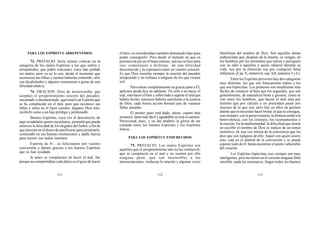 111 112 113
PARA LOS ESPÍRITUS ARREPENTIDOS
73. PREFACIO. Sería injusto colocar en la
categoría de los malos Espíritus a los que sufren y
arrepentidos, que piden oraciones; éstos han podido
ser malos, pero ya no lo son, desde el momento que
reconocen sus faltas y sienten haberlas cometido; sólo
son desdichados y algunos comienzan a gozar de una
felicidad relativa.
74. ORACIÓN. Dios de misericordia, que
aceptáis el arrepentimiento sincero del pecador,
encarnado o desencarnado, aquí tenéis un Espíritu que
se ha complacido en el mal, pero que reconoce sus
faltas y entra en el buen camino; dignaos Dios mío,
recibirle como a un hijo pródigo y perdonadle.
Buenos Espíritus, cuya voz él desconoció, de
aquí en adelante quiere escucharos; permitid que pueda
entrever la felicidad de los elegidos del Señor, a fin de
que persista en el deseo de purificarse para alcanzarla;
sostenedle en sus buenas resoluciones y dadle fuerza
para resistir sus malos instintos.
Espíritu de N... os felicitamos por vuestra
conversión y damos gracias a los buenos Espíritus
que os han ayudado.
Si antes os complacíais en hacer el mal, fue
porque no comprendíais cuán dulce es el goce de hacer
el bien; os considerabais también demasiado bajo para
poder conseguirlo. Pero desde el instante en que os
pusisteis de pie en el buen camino, una luz se hizo para
vos; comenzaste a disfrutar de una felicidad
desconocida y la esperanza entró en vuestro corazón.
Es que Dios escucha siempre la oración del pecador
arrepentido y no rechaza a ninguno de los que vienen
a él.
Para entrar completamente en gracia junto a Él,
aplicaos desde hoy en adelante. No sólo a no hacer el
mal, sino hacer el bien y sobre todo a reparar el mal que
habéis hecho; entonces habréis satisfecho a la justicia
de Dios; cada buena acción borrará una de vuestras
faltas pasadas.
El primer paso está dado; ahora, cuanto más
avancéis, tanto más fácil y agradable os será el camino.
Perseverad, pues, y un día tendréis la gloria de ser
contado entre los buenos Espíritus y los Espíritus
felices.
PARA LOS ESPÍRITUS ENDURECIDOS
75. PREFACIO. Los malos Espíritus son
aquellos que el arrepentimiento aún no los conmovió;
que se complacen en el mal y no sienten por ello
ninguna pena; que son insensibles a las
amonestaciones, rechazan la oración y algunas veces
blasfeman del nombre de Dios. Son aquellas almas
endurecidas que, después de la muerte, se vengan, en
los hombres por los tormentos que sufren y persiguen
con su odio a aquellos a quien odiaron durante su
vida, sea por la obsesión sea por cualquier falsa
influencia. (Cap. X, número 6; cap. XII, números 5 y 6 ).
Entre los Espíritus perversos hay dos categorías
muy distintas: los que son francamente malos y los
que son hipócritas. Los primeros son muchísimo más
fáciles de conducir al bien que los segundos, que son
generalmente, de naturaleza bruta y grosera, como se
ven entre los hombres, que hacen el mal más por
instinto que por cálculo y no pretenden pasar por
mejores de lo que son; pero hay en ellos un germen
latente que es necesario hacer brotar, lo que se consigue,
casi siempre, con la perseverancia, la firmeza unida a la
benevolencia, con los consejos, los razonamientos y
la oración. En la mediumnidad, la dificultad que tienen
en escribir el nombre de Dios es indicio de un temor
instintivo, de una voz íntima de la conciencia que les
dice que son indignos de ello. Aquel con quien ocurre
esto, está en el umbral de la conversión y se puede
esperar todo de él: basta encontrar el punto vulnerable
del corazón.
Los Espíritus hipócritas casi siempre son muy
inteligentes, pero no tienen en el corazón ninguna fibra
sensible; nada les conmueve; fingen todos los buenos
 