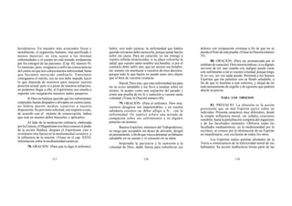 117 118 119
hereditarios. En mundos más avanzados física y
moralmente, el organismo humano, más purificado y
menos material, no esta sujeto a las mismas
enfermedades y el cuerpo no está minado sordamente
por los estragos de las pasiones. (Cap. III, número 9).
Es menester, pues, resignarse a sufrir las consecuencias
del centro en que nos coloca nuestra inferioridad, hasta
que hayamos merecido cambiarlo. Entretanto
consigamos el mérito, eso no nos debe impedir hacer
lo que dependa de nosotros para mejorar nuestra
posición actual; pero si a pesar de nuestros esfuerzos,
no podemos llegar a ello, el Espiritismo nos enseña a
soportar con resignación nuestros males pasajeros.
Si Dios no hubiese querido que los sufrimientos
corporales fueran disipados o aliviados en ciertos casos,
no habría puesto medios curativos a nuestra
disposición. Su previsora solicitud, con respecto a esto,
de acuerdo con el instinto de conservación, indica
que está en nuestro deber buscarlos y aplicarlos.
Al lado de la medicación ordinaria, elaborada
por la Ciencia, el Magnetismo nos hizo conocer el poder
de la acción fluídica; después el Espiritismo vino a
revelarnos otra fuerza en la mediumnidad curadora y
la influencia de la oración. (Véase en el cap. XXVI,
información sobre la mediumnidad curativa).
78. ORACIÓN. (Para que la diga el enfermo).
Señor, sois todo justicia; la enfermedad que habéis
querido enviarme debo merecerla, porque jamás hacéis
sufrir sin causa. Para mi curación, yo me entrego a
vuestra infinita misericordia; si os place volverme la
salud, que vuestro santo nombre sea bendito; si por el
contrario debo sufrir aún, que así mismo sea bendito;
me someto sin murmurar a vuestros divinos decretos,
porque todo lo que haréis no puede tener otro objeto
que el bien de vuestras criaturas.
Haced, Dios mío, que esta enfermedad sea para
mí un aviso saludable y me lleve a meditar sobre mí
mismo; la acepto como una expiación del pasado y
como una prueba de mi fe y sumisión a vuestra santa
voluntad. (Véase la Oración número 40).
79. ORACIÓN. (Para el enfermo). Dios mío,
vuestros designios son impenetrables, y en vuestra
sabiduría creísteis un deber afligir a N... con la
enfermedad. Os suplico echéis una mirada de
compasión sobre sus sufrimientos y os dignéis
ponerles un término.
Buenos Espíritus, ministros del Todopoderoso,
os ruego que secundéis mi deseo de aliviarle; dirigid
mipensamiento,afindequevayaaderramarunbálsamo
saludable en su cuerpo y el consuelo en su alma.
Inspiradle la paciencia y la sumisión a la
voluntad de Dios, dadle fuerza para sobrellevar sus
dolores con resignación cristiana a fin de que no se
pierda el fruto de esta prueba. (Véase la Oración número
57).
80. ORACIÓN. (Para ser pronunciada por el
médium de curación). Dios misericordioso, si os dignáis
serviros de mí, aun cuando soy indigno puedo curar
este sufrimiento si tal es vuestra voluntad, porque tengo
fe en vos; sin vos nada puedo. Permitid a los buenos
Espíritus que me penetren con su fluido saludable, a
fin de que lo trasmita a este enfermo, y alejad de mí
todo pensamiento de orgullo y de egoísmo que pudiera
alterar su pureza.
PARA LOS OBSESOS
81. PREFACIO. La obsesión es la acción
persistente que un mal Espíritu ejerce sobre un
individuo. Presenta caracteres muy diferentes, desde
la simple influencia moral, sin señales exteriores
sensibles, hasta la perturbación completa del organismo
y de las facultades mentales. Oblitera todas las
facultades medianímicas; en la mediumnidad por la
escritura, se conoce por la obstinación de un Espíritu
en manifestarse, con exclusión de todos los otros.
Los Espíritus malos pululan alrededor de la
Tierra a consecuencia de la inferioridad moral de sus
habitantes. Su acción malhechora forma parte de las
 