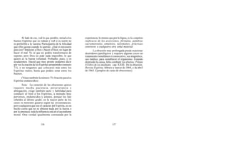 Al lado de eso, ved lo que perdéis; mirad a los
buenos Espíritus que os rodean y ved si su suerte no
es preferible a la vuestra. Participaréis de la felicidad
que ellos gozan cuando lo queráis. ¿Qué es necesario
para eso? Implorar a Dios y hacer el bien, en lugar de
hacer el mal. Yo sé que no podéis transformaros de
repente; pero Dios no pide nada imposible; lo que
quiere es la buena voluntad. Probadlo, pues, y os
ayudaremos. Haced que muy pronto podamos decir
por vos la oración de los Espíritus arrepentidos (número
73), y no tengamos que colocaros más entre los
Espíritus malos, hasta que podáis estar entre los
buenos.
(Véase también la número 75, Oración para los
Espíritus endurecidos)
Nota: La curación de las obsesiones graves
requiere mucha paciencia, perseverancia y
abnegación; exige también tacto y habilidad para
conducir al bien a los Espíritus, a menudo muy
perversos, endurecidos y astutos, porque los hay
rebeldes al último grado; en la mayor parte de los
casos es menester guiarse según las circunstancias;
pero cualquiera que sea el carácter del Espíritu, es un
hecho cierto que no se obtiene nada por la fuerza o
por la amenaza; toda la influencia está en el ascendiente
moral. Otra verdad igualmente constatada por la
experiencia, lo mismo que por la lógica, es la completa
ineficacia de los exorcismos, fórmulas, palabras
sacramentales, amuletos, talismanes, prácticas
exteriores o cualquiera otra señal material.
La obsesión muy prolongada puede ocasionar
desórdenes patológicos y requiere algunas veces un
tratamiento simultáneo o consecutivo, sea magnético,
sea médico, para restablecer el organismo. Estando
destruida la causa, falta combatir los efectos. (Véase
El libro de los médiums, cap. XXIII, De la obsesión;
Revista Espírita, febrero y marzo de 1864, y de abril
de 1865: Ejemplos de curas de obsesiones).
126 127
 
