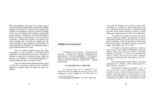 18 19 20
* El Evangelio Según el Espiritismo - cap. XXVII - Allan Kardec.
Dios, para probarle, ha puesto en sus manos; que el
Fuerte y el Poderoso deben apoyo y protección al Débil,
porque el que abusa de su fuerza y de su poder, para
oprimir a su semejante, viola la ley de Dios. Enseñan,
en fin, que en el mundo de los Espíritus, donde nada
puede ocultarse, el hipócrita será desenmascarado y
todas sus torpezas descubiertas; que la presencia
inevitable y perenne de aquellos con quienes nos
hemos portado mal, es uno de los castigos que nos
están reservados y que al estado de inferioridad y de
superioridad de los Espíritus son inherentes penas y
goces desconocidos en la Tierra.
Pero nos enseñan también que no hay faltas
irremisibles, y que no puedan ser borradas por la
expiación. En las diferentes existencias, encuentra el
hombre el medio que le permite avanzar, según sus
deseos y sus esfuerzos, en la senda del progreso y
hacia la perfección que es su objetivo final”.
Este es el resumen de la Doctrina Espírita, según
resulta de la enseñanza dada por los Espíritus
superiores. Veamos ahora las objeciones que se le
oponen.
Cualidades de la oración. – Eficacia de la
oración. – Acción de la oración. Transmisión del
pensamiento. – Oraciones inteligibles. – De la oración
para los muertos y para los Espíritus que sufren. –
Instrucciones de los Espíritus: Modo de orar. –Alegría
de la oración.
CUALIDADES DE LA ORACIÓN
1. Cuando oréis, no os asemejéis a los
hipócritas, que se complacen en orar en pie en las
sinagogas y en las esquinas de las calles para ser
vistos por los hombres. En verdad os digo, ellos
recibieron su recompensa. Mas cuando quisiereis
orar, entrad en vuestro aposento y estando cerrada
la puerta, orad a nuestro Padre en secreto; y nuestro
Padre que ve lo que pasa en secreto, os recompensará.
No cuidéis orar mucho en vuestras oraciones,
como lo hacen los gentiles, que piensan sea por la
multitud de palabras que serán oídos. No os volváis,
pues, semejantes a ellos, porque nuestro Padre sabe
de qué cosas tenéis necesidad, antes que vosotros le
pidáis. (San Mateo, cap. VI, v. 5 a 8).
2. Cuando os presentéis para orar, si tuviereis
alguna cosa contra alguno, perdonadle, para que
nuestro Padre, que está en los cielos, os perdone
también los pecados. Si vosotros no perdonareis,
nuestro Padre, que está en los cielos, tampoco
perdonará vuestros pecados. (San Marcos, cap. XI, v.
25 y 26).
3. Él contó también esta parábola a unos que
confiaban en sí mismos, como si fuesen justos y
despreciaban a los otros.
Dos hombres subieron al templo a orar; el
uno era fariseo y el otro publicano. El fariseo,
estando en pie, oraba consigo mismo de esta
manera: Dios mío, gracias os doy porque no soy
como los otros hombres, que son ladrones, injustos
y adúlteros, ni tampoco como este publicano. Ayuno
PEDID Y SE OS DARÁ*
 