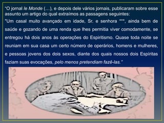 “O jornal le Monde (…), e depois dele vários jornais, publicaram sobre esse
assunto um artigo do qual extraímos as passagens seguintes:
"Um casal muito avançado em idade, Sr. e senhora ***, ainda bem de
saúde e gozando de uma renda que lhes permitia viver comodamente, se
entregou há dois anos às operações do Espiritismo. Quase toda noite se
reuniam em sua casa um certo número de operários, homens e mulheres,
e pessoas jovens dos dois sexos, diante dos quais nossos dois Espíritas
faziam suas evocações, pelo menos pretendiam fazê-las.”
 