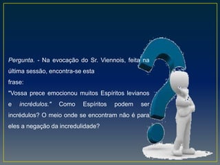 Pergunta. - Na evocação do Sr. Viennois, feita na
última sessão, encontra-se esta
frase:
"Vossa prece emocionou muitos Espíritos levianos
e incrédulos." Como Espíritos podem ser
incrédulos? O meio onde se encontram não é para
eles a negação da incredulidade?
 