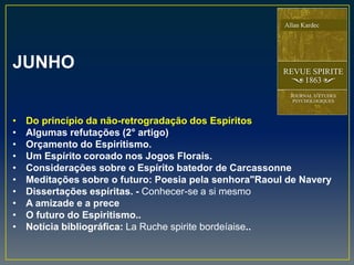 JUNHO
• Do princípio da não-retrogradação dos Espíritos
• Algumas refutações (2° artigo)
• Orçamento do Espiritismo.
• Um Espírito coroado nos Jogos Florais.
• Considerações sobre o Espírito batedor de Carcassonne
• Meditações sobre o futuro: Poesia pela senhora"Raoul de Navery
• Dissertações espíritas. - Conhecer-se a si mesmo
• A amizade e a prece
• O futuro do Espiritismo..
• Notícia bibliográfica: La Ruche spirite bordeíaise..
 