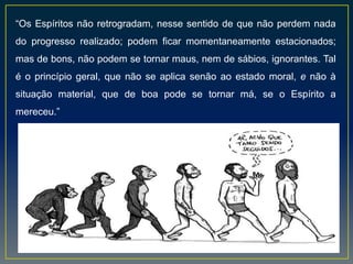 “Os Espíritos não retrogradam, nesse sentido de que não perdem nada
do progresso realizado; podem ficar momentaneamente estacionados;
mas de bons, não podem se tornar maus, nem de sábios, ignorantes. Tal
é o princípio geral, que não se aplica senão ao estado moral, e não à
situação material, que de boa pode se tornar má, se o Espírito a
mereceu.”
 