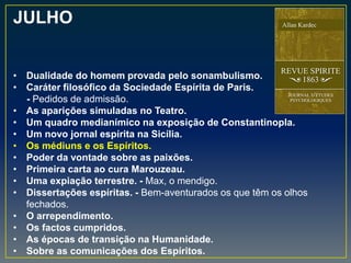 JULHO
• Dualidade do homem provada pelo sonambulismo.
• Caráter filosófico da Sociedade Espírita de Paris.
- Pedidos de admissão.
• As aparições simuladas no Teatro.
• Um quadro medianímico na exposição de Constantinopla.
• Um novo jornal espírita na Sicília.
• Os médiuns e os Espíritos.
• Poder da vontade sobre as paixões.
• Primeira carta ao cura Marouzeau.
• Uma expiação terrestre. - Max, o mendigo.
• Dissertações espíritas. - Bem-aventurados os que têm os olhos
fechados.
• O arrependimento.
• Os factos cumpridos.
• As épocas de transição na Humanidade.
• Sobre as comunicações dos Espíritos.
 