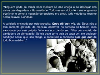 “Ninguém pode se tornar bom médium se não chega a se despojar dos
vícios que degradam a Humanidade. Todos esses vícios têm sua origem no
egoísmo, e como a negação do egoísmo é o amor, toda virtude se resume
nesta palavra: Caridade.
A caridade ensinada por este preceito: Quod tibi non vis, etc. Deus não a
tem somente gravada, de maneira indelével, no coração do homem, mas
sancionou por seu próprio facto em nos dando seu Filho por modelo de
caridade e de abnegação. Se ela deve ser o guia de cada um, em qualquer
condição social que isso chega, é sobretudo a condição sine qua non de
todo bom médium.”
 