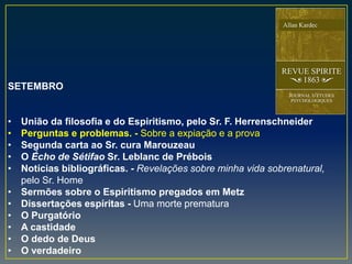 SETEMBRO
• União da filosofia e do Espiritismo, pelo Sr. F. Herrenschneider
• Perguntas e problemas. - Sobre a expiação e a prova
• Segunda carta ao Sr. cura Marouzeau
• O Écho de Sétifao Sr. Leblanc de Prébois
• Notícias bibliográficas. - Revelações sobre minha vida sobrenatural,
pelo Sr. Home
• Sermões sobre o Espiritismo pregados em Metz
• Dissertações espíritas - Uma morte prematura
• O Purgatório
• A castidade
• O dedo de Deus
• O verdadeiro
 