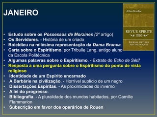 JANEIRO
• Estudo sobre os Possessos de Morzines (2º artigo)
• Os Servidores. - História de um criado
• Boieldieu na milésima representação da Dama Branca.
• Carta sobre o Espiritismo, por Tribulle Lang, antigo aluno
da Escola Politécnica
• Algumas palavras sobre o Espiritismo. - Extrato do Echo de Sétif
• Resposta a uma pergunta sobre o Espiritismo do ponto de vista
religioso
• Identidade de um Espírito encarnado
• A Barbárie na civilização. - Horrível suplício de um negro
• Dissertações Espíritas. - As proximidades do inverno
• A lei do progresso.
• Bibliografia. - A pluralidade dos mundos habitados, por Camille
Flammarion
• Subscrição em favor dos operários de Rouen
 