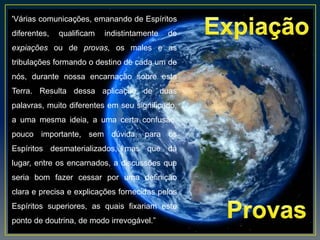 'Várias comunicações, emanando de Espíritos
diferentes, qualificam indistintamente de
expiações ou de provas, os males e as
tribulações formando o destino de cada um de
nós, durante nossa encarnação sobre esta
Terra. Resulta dessa aplicação de duas
palavras, muito diferentes em seu significado,
a uma mesma ideia, a uma certa confusão,
pouco importante, sem dúvida, para os
Espíritos desmaterializados, mas que dá
lugar, entre os encarnados, a discussões que
seria bom fazer cessar por uma definição
clara e precisa e explicações fornecidas pelos
Espíritos superiores, as quais fixariam este
ponto de doutrina, de modo irrevogável.”
 