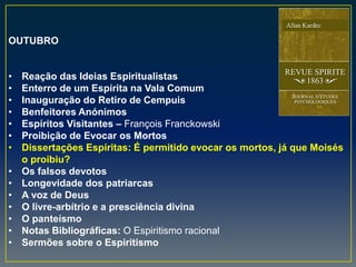 OUTUBRO
• Reação das Ideias Espiritualistas
• Enterro de um Espírita na Vala Comum
• Inauguração do Retiro de Cempuis
• Benfeitores Anónimos
• Espíritos Visitantes – François Franckowski
• Proibição de Evocar os Mortos
• Dissertações Espíritas: É permitido evocar os mortos, já que Moisés
o proibiu?
• Os falsos devotos
• Longevidade dos patriarcas
• A voz de Deus
• O livre-arbítrio e a presciência divina
• O panteísmo
• Notas Bibliográficas: O Espiritismo racional
• Sermões sobre o Espiritismo
 
