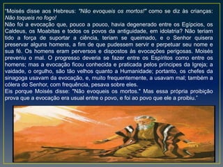 “Moisés disse aos Hebreus: "Não evoqueis os mortos!" como se diz às crianças:
Não toqueis no fogo!
Não foi a evocação que, pouco a pouco, havia degenerado entre os Egípcios, os
Caldeus, os Moabitas e todos os povos da antiguidade, em idolatria? Não teriam
tido a força de suportar a ciência, teriam se queimado, e o Senhor quisera
preservar alguns homens, a fim de que pudessem servir e perpetuar seu nome e
sua fé. Os homens eram perversos e dispostos às evocações perigosas. Moisés
preveniu o mal. O progresso deveria se fazer entre os Espíritos como entre os
homens; mas a evocação ficou conhecida e praticada pelos príncipes da Igreja; a
vaidade, o orgulho, são tão velhos quanto a Humanidade; portanto, os chefes da
sinagoga usavam da evocação, e, muito frequentemente, a usavam mal; também a
cólera do Senhor, com frequência, pesava sobre eles.
Eis porque Moisés disse: "Não evoqueis os mortos." Mas essa própria proibição
prova que a evocação era usual entre o povo, e foi ao povo que ele a proibiu.”
 