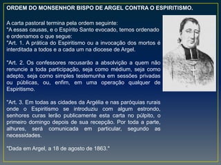 A carta pastoral termina pela ordem seguinte:
"A essas causas, e o Espírito Santo evocado, temos ordenado
e ordenamos o que segue:
"Art. 1. A prática do Espiritismo ou a invocação dos mortos é
interditada a todos e a cada um na diocese de Argel.
"Art. 2. Os confessores recusarão a absolvição a quem não
renuncie a toda participação, seja como médium, seja como
adepto, seja como simples testemunha em sessões privadas
ou públicas, ou, enfim, em uma operação qualquer de
Espiritismo.
"Art. 3. Em todas as cidades da Argélia e nas paróquias rurais
onde o Espiritismo se introduziu com algum estrondo,
senhores curas lerão publicamente esta carta no púlpito, o
primeiro domingo depois de sua recepção. Por toda a parte,
alhures, será comunicada em particular, segundo as
necessidades.
"Dada em Argel, a 18 de agosto de 1863."
ORDEM DO MONSENHOR BISPO DE ARGEL CONTRA O ESPIRITISMO.
 