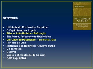 DEZEMBRO
• Utilidade do Ensino dos Espíritos
• O Espiritismo na Argélia
• Elias e João Batista – Refutação
• São Paulo, Precursor do Espiritismo
• Um Caso de Possessão – Senhorita Júlia
• Período de Luta
• Instrução dos Espíritos: A guerra surda
• Os conflitos
• O dever
• Sobre a alimentação do homem
• Nota Explicativa
 