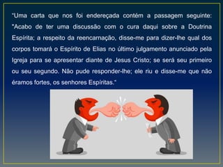 “Uma carta que nos foi endereçada contém a passagem seguinte:
"Acabo de ter uma discussão com o cura daqui sobre a Doutrina
Espírita; a respeito da reencarnação, disse-me para dizer-lhe qual dos
corpos tomará o Espírito de Elias no último julgamento anunciado pela
Igreja para se apresentar diante de Jesus Cristo; se será seu primeiro
ou seu segundo. Não pude responder-lhe; ele riu e disse-me que não
éramos fortes, os senhores Espíritas.“
 