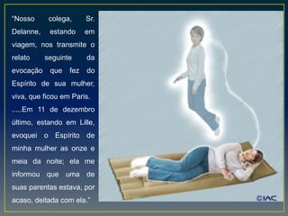 “Nosso colega, Sr.
Delanne, estando em
viagem, nos transmite o
relato seguinte da
evocação que fez do
Espírito de sua mulher,
viva, que ficou em Paris.
.....Em 11 de dezembro
último, estando em Lille,
evoquei o Espírito de
minha mulher as onze e
meia da noite; ela me
informou que uma de
suas parentas estava, por
acaso, deitada com ela.”
 