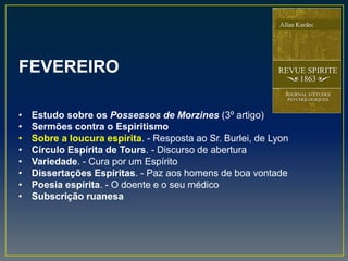 FEVEREIRO
• Estudo sobre os Possessos de Morzines (3º artigo)
• Sermões contra o Espiritismo
• Sobre a loucura espírita. - Resposta ao Sr. Burlei, de Lyon
• Círculo Espírita de Tours. - Discurso de abertura
• Variedade. - Cura por um Espírito
• Dissertações Espíritas. - Paz aos homens de boa vontade
• Poesia espírita. - O doente e o seu médico
• Subscrição ruanesa
 