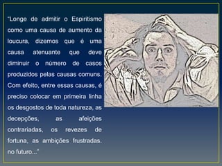 “Longe de admitir o Espiritismo
como uma causa de aumento da
loucura, dizemos que é uma
causa atenuante que deve
diminuir o número de casos
produzidos pelas causas comuns.
Com efeito, entre essas causas, é
preciso colocar em primeira linha
os desgostos de toda natureza, as
decepções, as afeições
contrariadas, os revezes de
fortuna, as ambições frustradas.
no futuro...”
 