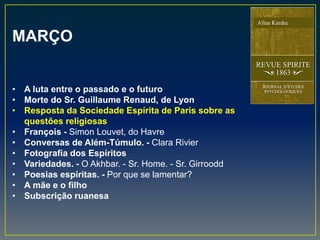 MARÇO
• A luta entre o passado e o futuro
• Morte do Sr. Guillaume Renaud, de Lyon
• Resposta da Sociedade Espírita de Paris sobre as
questões religiosas
• François - Simon Louvet, do Havre
• Conversas de Além-Túmulo. - Clara Rivier
• Fotografia dos Espíritos
• Variedades. - O Akhbar. - Sr. Home. - Sr. Girroodd
• Poesias espíritas. - Por que se lamentar?
• A mãe e o filho
• Subscrição ruanesa
 