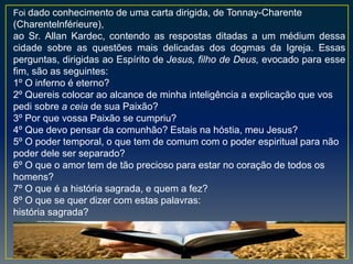 Foi dado conhecimento de uma carta dirigida, de Tonnay-Charente
(Charentelnférieure),
ao Sr. Allan Kardec, contendo as respostas ditadas a um médium dessa
cidade sobre as questões mais delicadas dos dogmas da Igreja. Essas
perguntas, dirigidas ao Espírito de Jesus, filho de Deus, evocado para esse
fim, são as seguintes:
1º O inferno é eterno?
2º Quereis colocar ao alcance de minha inteligência a explicação que vos
pedi sobre a ceia de sua Paixão?
3º Por que vossa Paixão se cumpriu?
4º Que devo pensar da comunhão? Estais na hóstia, meu Jesus?
5º O poder temporal, o que tem de comum com o poder espiritual para não
poder dele ser separado?
6º O que o amor tem de tão precioso para estar no coração de todos os
homens?
7º O que é a história sagrada, e quem a fez?
8º O que se quer dizer com estas palavras:
história sagrada?
 