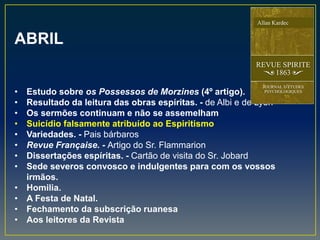 ABRIL
• Estudo sobre os Possessos de Morzines (4º artigo).
• Resultado da leitura das obras espíritas. - de Albi e de Lyon
• Os sermões continuam e não se assemelham
• Suicídio falsamente atribuído ao Espiritismo
• Variedades. - Pais bárbaros
• Revue Française. - Artigo do Sr. Flammarion
• Dissertações espíritas. - Cartão de visita do Sr. Jobard
• Sede severos convosco e indulgentes para com os vossos
irmãos.
• Homilia.
• A Festa de Natal.
• Fechamento da subscrição ruanesa
• Aos leitores da Revista
 