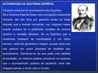 AUTORIDADE DA DOUTRINA ESPÍRITA.
Controle universal do ensinamento dos Espíritos.
Se a Doutrina Espírita fosse uma concepção puramente
humana, ela não teria por garantia senão as luzes
daquele que a tivesse concebido; ora, ninguém nesse
mundo poderia ter a pretensão fundada de possuir
sozinho a verdade absoluta. Se os Espíritos que a
revelavam tivessem se manifestado a um único
homem, nada lhe garantiria a origem, porque seria crer
sob palavra em quem dissesse ter recebido seu
ensinamento. Admitindo-se de sua parte uma perfeita
sinceridade, no máximo poderia convencer as pessoas
que o acompanham; poderia ter sectários, mais não
chegaria jamais a reunir todo o mundo.
 