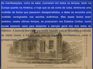 As manifestações, como se sabe, ocorreram em todos os tempos, tanto na
Europa quanto na América, e hoje que se dá conta da coisa, lembra-se uma
multidão de factos que passaram desapercebidos, e deles se encontra uma
multidão consignados nos escritos autênticos. Mas esses factos eram
isolados; nestes últimos tempos, se produziram nos Estados Unidos, numa
escala bastante vasta para despertar a atenção geral dos dois lados do
Atlântico. A extrema liberdade que existe naquele país ali favoreceu a eclosão
de ideias novas, e foi por isso que os Espíritos escolheram-no como o
primeiro teatro de seus ensinos.
 