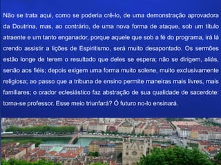 Não se trata aqui, como se poderia crê-lo, de uma demonstração aprovadora
da Doutrina, mas, ao contrário, de uma nova forma de ataque, sob um título
atraente e um tanto enganador, porque aquele que sob a fé do programa, irá lá
crendo assistir a lições de Espiritismo, será muito desapontado. Os sermões
estão longe de terem o resultado que deles se espera; não se dirigem, aliás,
senão aos fiéis; depois exigem uma forma muito solene, muito exclusivamente
religiosa; ao passo que a tribuna de ensino permite maneiras mais livres, mais
familiares; o orador eclesiástico faz abstração de sua qualidade de sacerdote:
torna-se professor. Esse meio triunfará? Ó futuro no-lo ensinará.
 